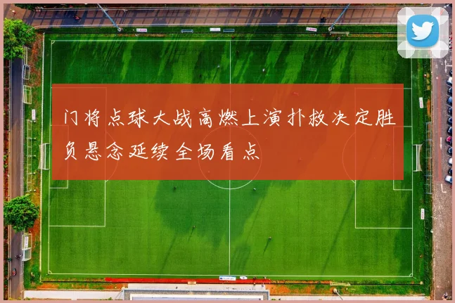 门将点球大战高燃上演扑救决定胜负悬念延续全场看点