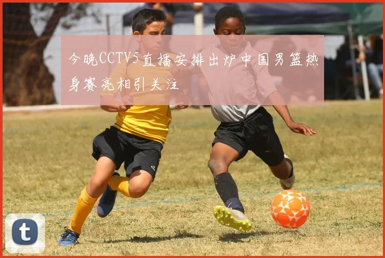 今晚CCTV5直播安排出炉中国男篮热身赛亮相引关注