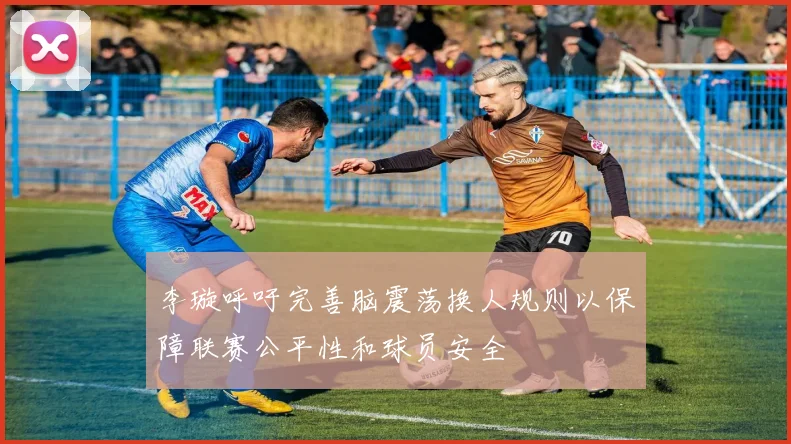 李璇呼吁完善脑震荡换人规则以保障联赛公平性和球员安全