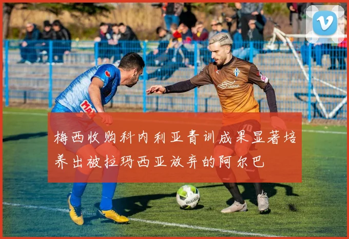 梅西收购科内利亚青训成果显著培养出被拉玛西亚放弃的阿尔巴
