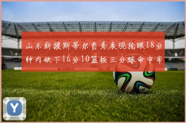 山东新援斯蒂尔首秀表现抢眼18分钟内砍下16分10篮板三分球命中率高达66