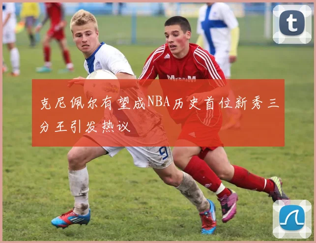 克尼佩尔有望成NBA历史首位新秀三分王引发热议