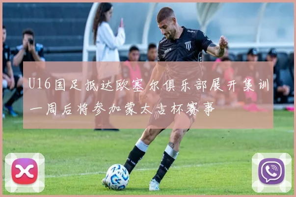 U16国足抵达欧塞尔俱乐部展开集训一周后将参加蒙太古杯赛事