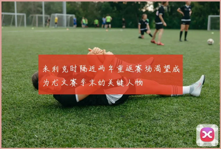 米利克时隔近两年重返赛场渴望成为尤文赛季末的关键人物