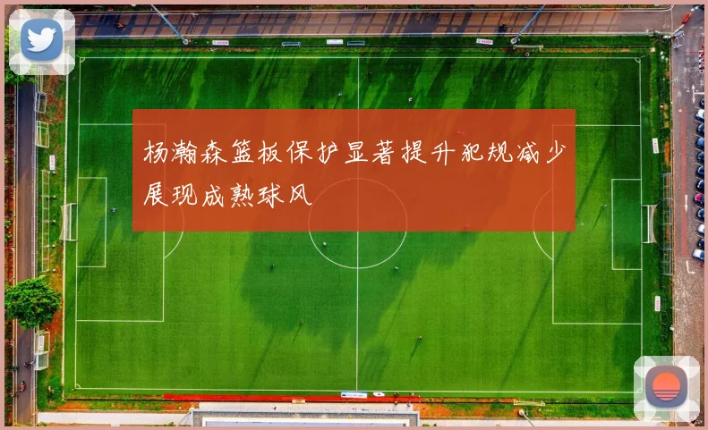 杨瀚森篮板保护显著提升犯规减少展现成熟球风