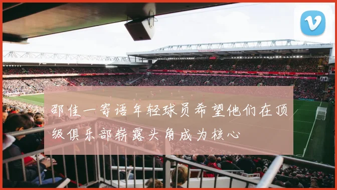 邵佳一寄语年轻球员希望他们在顶级俱乐部崭露头角成为核心
