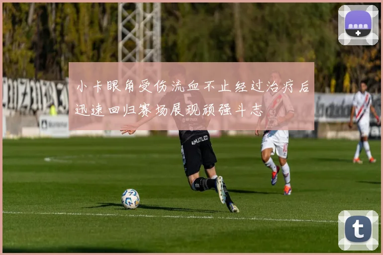 小卡眼角受伤流血不止经过治疗后迅速回归赛场展现顽强斗志