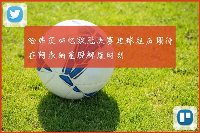 哈弗茨回忆欧冠决赛进球经历期待在阿森纳重现辉煌时刻