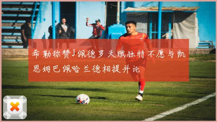 希勒称赞J佩德罗天赋独特不愿与凯恩姆巴佩哈兰德相提并论