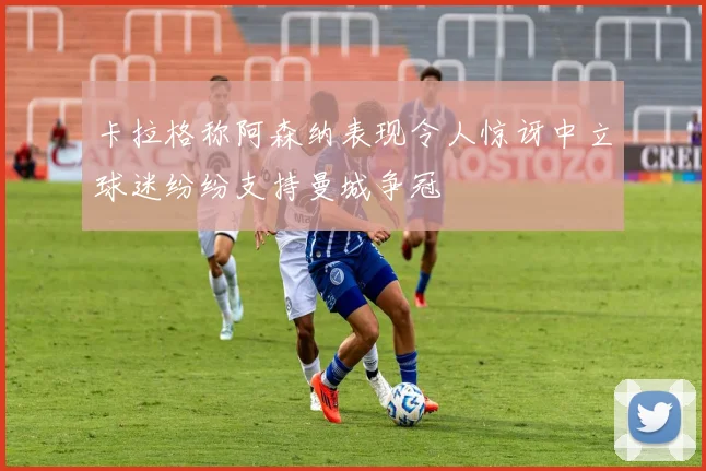卡拉格称阿森纳表现令人惊讶中立球迷纷纷支持曼城争冠