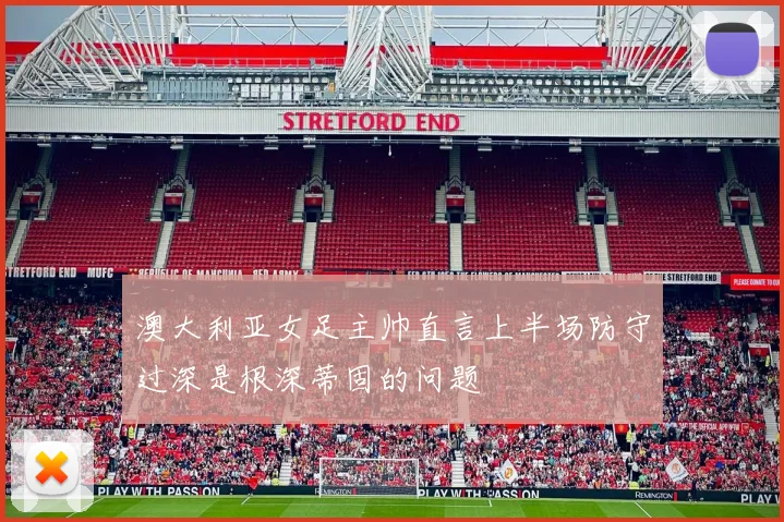 澳大利亚女足主帅直言上半场防守过深是根深蒂固的问题