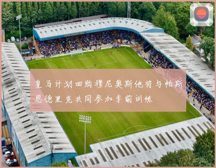 皇马计划回购穆尼奥斯他将与帕斯恩德里克共同参加季前训练