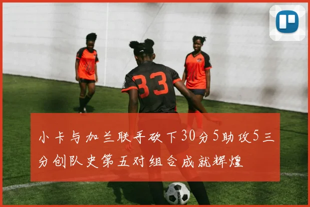 小卡与加兰联手砍下30分5助攻5三分创队史第五对组合成就辉煌