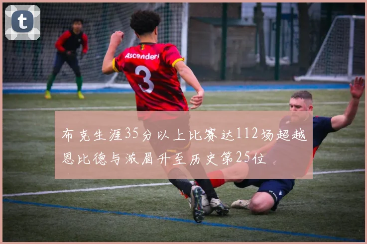布克生涯35分以上比赛达112场超越恩比德与浓眉升至历史第25位