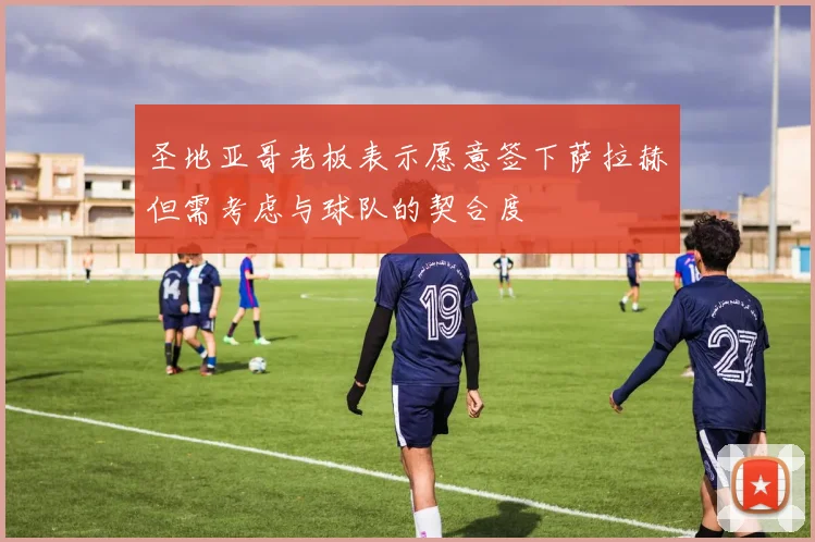 圣地亚哥老板表示愿意签下萨拉赫但需考虑与球队的契合度