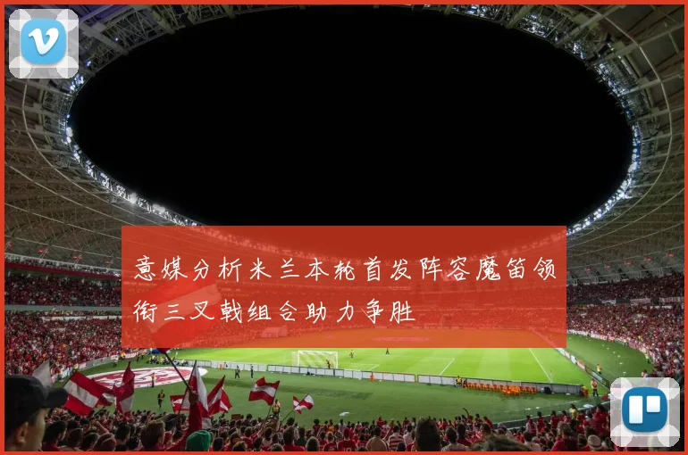 意媒分析米兰本轮首发阵容魔笛领衔三叉戟组合助力争胜