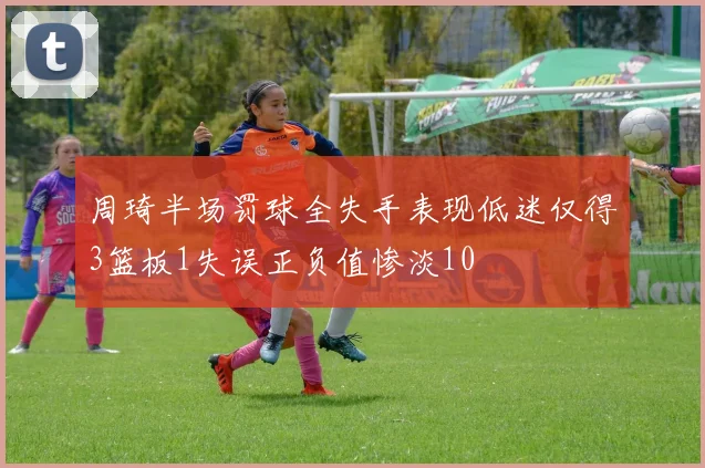 周琦半场罚球全失手表现低迷仅得3篮板1失误正负值惨淡10
