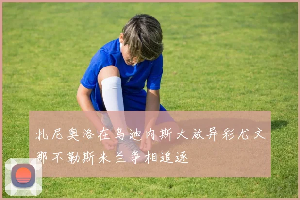 扎尼奥洛在乌迪内斯大放异彩尤文那不勒斯米兰争相追逐